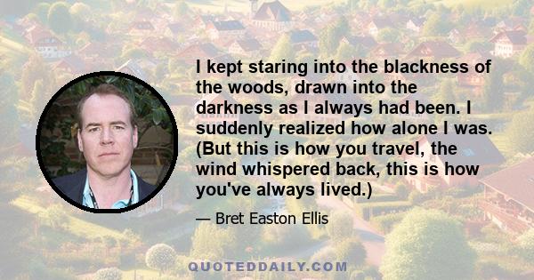 I kept staring into the blackness of the woods, drawn into the darkness as I always had been. I suddenly realized how alone I was. (But this is how you travel, the wind whispered back, this is how you've always lived.)