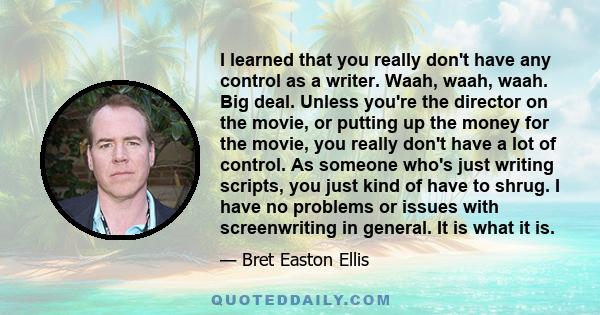 I learned that you really don't have any control as a writer. Waah, waah, waah. Big deal. Unless you're the director on the movie, or putting up the money for the movie, you really don't have a lot of control. As