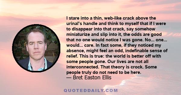 I stare into a thin, web-like crack above the urinal's handle and think to myself that if I were to disappear into that crack, say somehow miniaturize and slip into it, the odds are good that no one would notice I was