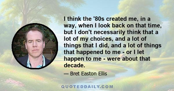 I think the '80s created me, in a way, when I look back on that time, but I don't necessarily think that a lot of my choices, and a lot of things that I did, and a lot of things that happened to me - or I let happen to