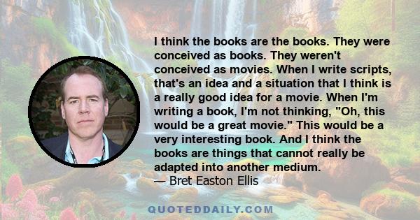 I think the books are the books. They were conceived as books. They weren't conceived as movies. When I write scripts, that's an idea and a situation that I think is a really good idea for a movie. When I'm writing a