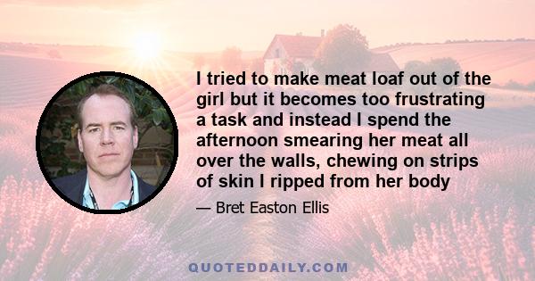 I tried to make meat loaf out of the girl but it becomes too frustrating a task and instead I spend the afternoon smearing her meat all over the walls, chewing on strips of skin I ripped from her body