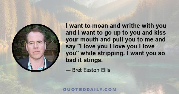 I want to moan and writhe with you and I want to go up to you and kiss your mouth and pull you to me and say I love you I love you I love you while stripping. I want you so bad it stings.