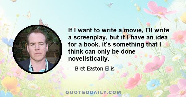 If I want to write a movie, I'll write a screenplay, but if I have an idea for a book, it's something that I think can only be done novelistically.