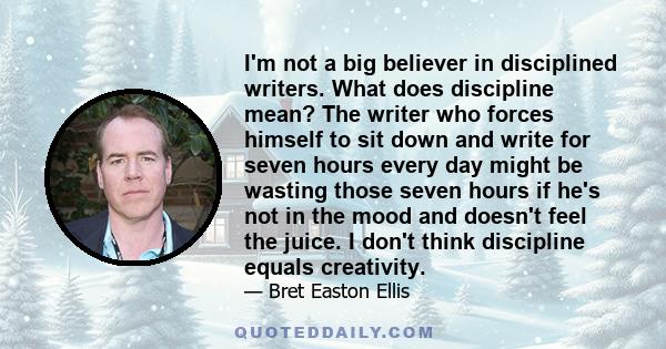 I'm not a big believer in disciplined writers. What does discipline mean? The writer who forces himself to sit down and write for seven hours every day might be wasting those seven hours if he's not in the mood and