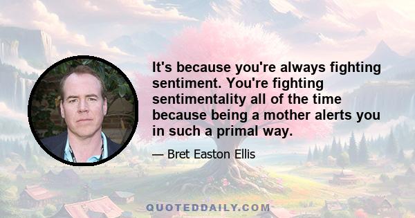 It's because you're always fighting sentiment. You're fighting sentimentality all of the time because being a mother alerts you in such a primal way.