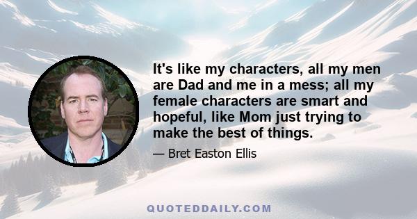 It's like my characters, all my men are Dad and me in a mess; all my female characters are smart and hopeful, like Mom just trying to make the best of things.