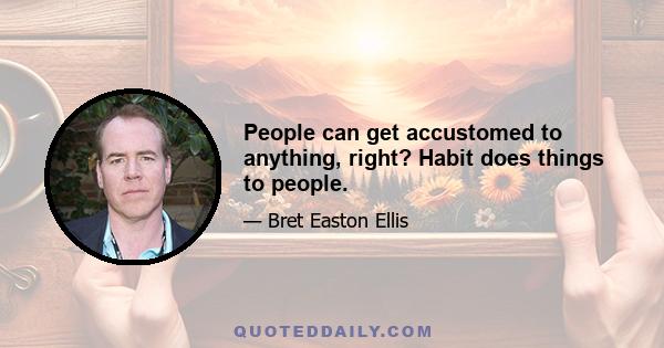 People can get accustomed to anything, right? Habit does things to people.