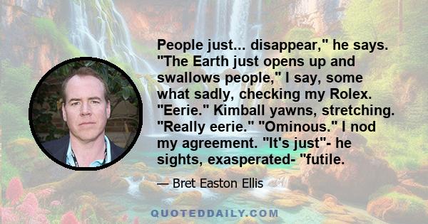 People just... disappear, he says. The Earth just opens up and swallows people, I say, some what sadly, checking my Rolex. Eerie. Kimball yawns, stretching. Really eerie. Ominous. I nod my agreement. It's just- he