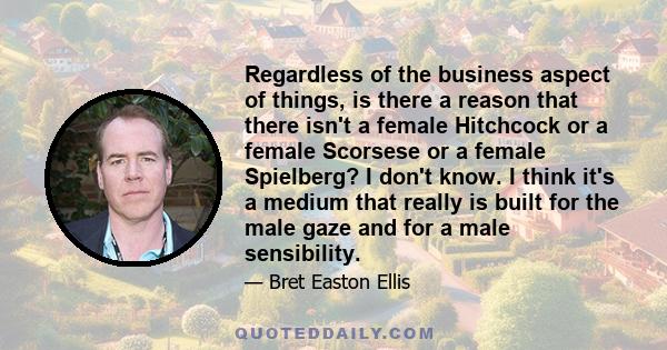 Regardless of the business aspect of things, is there a reason that there isn't a female Hitchcock or a female Scorsese or a female Spielberg? I don't know. I think it's a medium that really is built for the male gaze