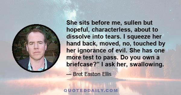 She sits before me, sullen but hopeful, characterless, about to dissolve into tears. I squeeze her hand back, moved, no, touched by her ignorance of evil. She has one more test to pass. Do you own a briefcase?” I ask