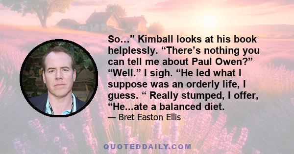 So…” Kimball looks at his book helplessly. “There’s nothing you can tell me about Paul Owen?” “Well.” I sigh. “He led what I suppose was an orderly life, I guess. “ Really stumped, I offer, “He...ate a balanced diet.