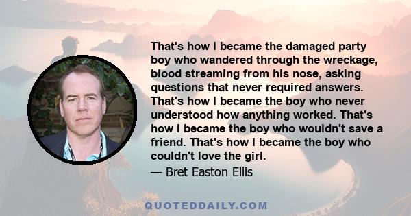 That's how I became the damaged party boy who wandered through the wreckage, blood streaming from his nose, asking questions that never required answers. That's how I became the boy who never understood how anything