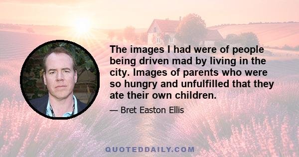 The images I had were of people being driven mad by living in the city. Images of parents who were so hungry and unfulfilled that they ate their own children.