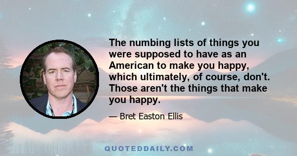 The numbing lists of things you were supposed to have as an American to make you happy, which ultimately, of course, don't. Those aren't the things that make you happy.