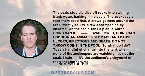 The seals stupidly dive off rocks into swirling black water, barking mindlessly. The zookeepers feed them dead fish. A crowd gathers around the tank, mostly adults, a few accompanied by children. On the seals' tank a