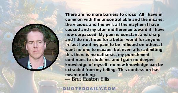 There are no more barriers to cross. All I have in common with the uncontrollable and the insane, the vicious and the evil, all the mayhem I have caused and my utter indifference toward it I have now surpassed. My pain