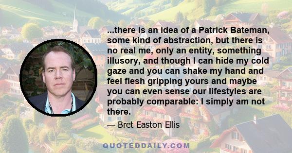 ...there is an idea of a Patrick Bateman, some kind of abstraction, but there is no real me, only an entity, something illusory, and though I can hide my cold gaze and you can shake my hand and feel flesh gripping yours 