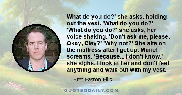 What do you do?' she asks, holding out the vest. 'What do you do?' 'What do you do?' she asks, her voice shaking. 'Don't ask me, please. Okay, Clay?' 'Why not?' She sits on the mattress after I get up. Muriel screams.