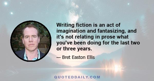 Writing fiction is an act of imagination and fantasizing, and it's not relating in prose what you've been doing for the last two or three years.