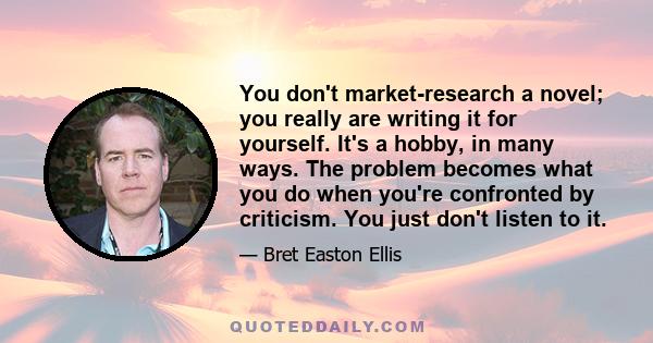 You don't market-research a novel; you really are writing it for yourself. It's a hobby, in many ways. The problem becomes what you do when you're confronted by criticism. You just don't listen to it.