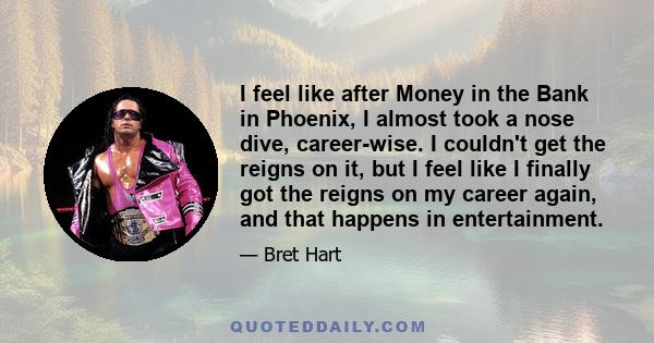 I feel like after Money in the Bank in Phoenix, I almost took a nose dive, career-wise. I couldn't get the reigns on it, but I feel like I finally got the reigns on my career again, and that happens in entertainment.