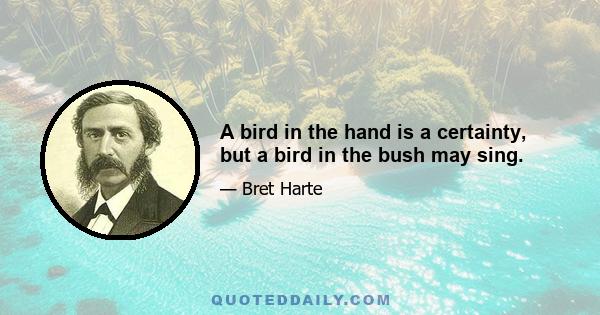 A bird in the hand is a certainty, but a bird in the bush may sing.