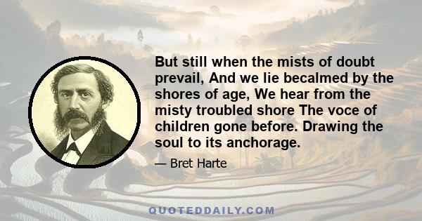 But still when the mists of doubt prevail, And we lie becalmed by the shores of age, We hear from the misty troubled shore The voce of children gone before. Drawing the soul to its anchorage.