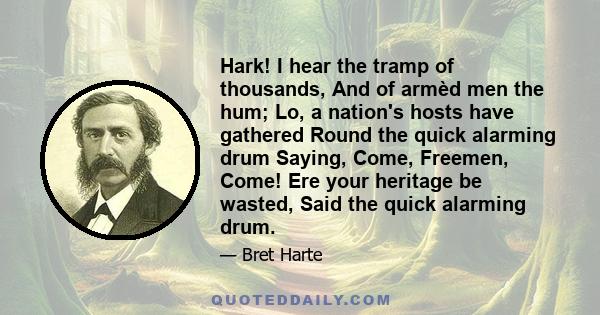 Hark! I hear the tramp of thousands, And of armèd men the hum; Lo, a nation's hosts have gathered Round the quick alarming drum Saying, Come, Freemen, Come! Ere your heritage be wasted, Said the quick alarming drum.