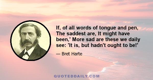 If, of all words of tongue and pen, The saddest are, It might have been,' More sad are these we daily see: 'It is, but hadn't ought to be!'