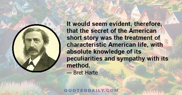 It would seem evident, therefore, that the secret of the American short story was the treatment of characteristic American life, with absolute knowledge of its peculiarities and sympathy with its method.