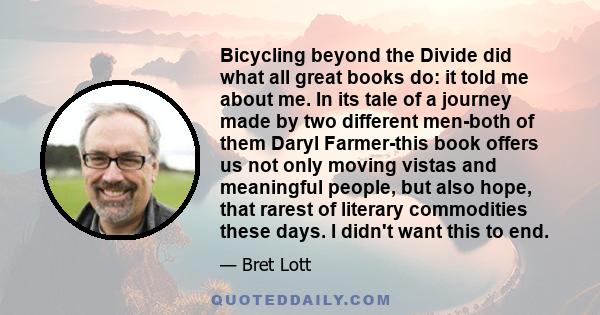 Bicycling beyond the Divide did what all great books do: it told me about me. In its tale of a journey made by two different men-both of them Daryl Farmer-this book offers us not only moving vistas and meaningful