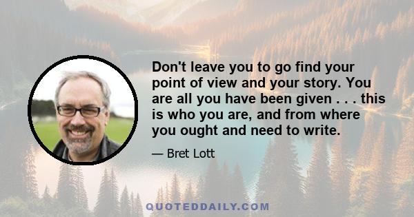 Don't leave you to go find your point of view and your story. You are all you have been given . . . this is who you are, and from where you ought and need to write.