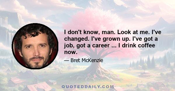 I don't know, man. Look at me. I've changed. I've grown up. I've got a job, got a career ... I drink coffee now.