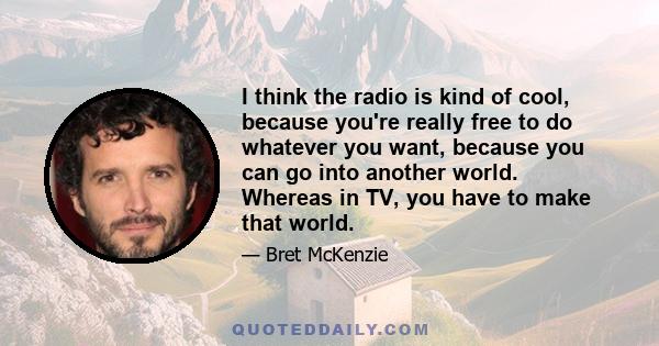 I think the radio is kind of cool, because you're really free to do whatever you want, because you can go into another world. Whereas in TV, you have to make that world.