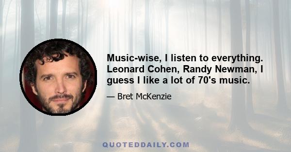 Music-wise, I listen to everything. Leonard Cohen, Randy Newman, I guess I like a lot of 70's music.