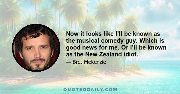 Now it looks like I'll be known as the musical comedy guy. Which is good news for me. Or I'll be known as the New Zealand idiot.