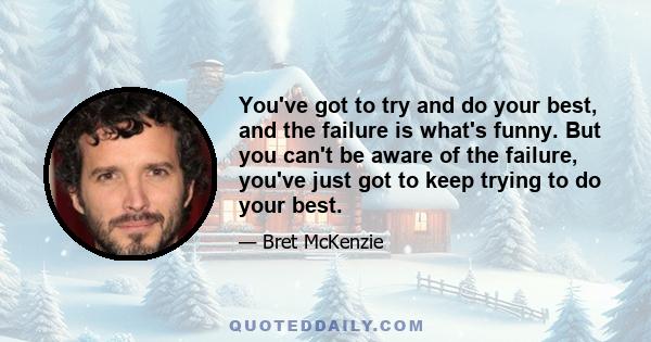 You've got to try and do your best, and the failure is what's funny. But you can't be aware of the failure, you've just got to keep trying to do your best.