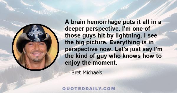 A brain hemorrhage puts it all in a deeper perspective. I'm one of those guys hit by lightning. I see the big picture. Everything is in perspective now. Let's just say I'm the kind of guy who knows how to enjoy the