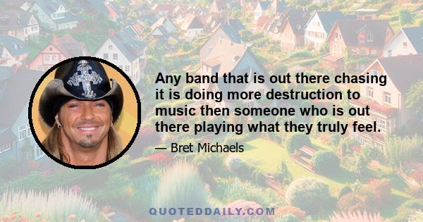 Any band that is out there chasing it is doing more destruction to music then someone who is out there playing what they truly feel.