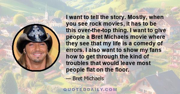 I want to tell the story. Mostly, when you see rock movies, it has to be this over-the-top thing. I want to give people a Bret Michaels movie where they see that my life is a comedy of errors. I also want to show my