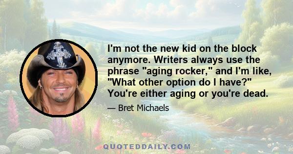 I'm not the new kid on the block anymore. Writers always use the phrase aging rocker, and I'm like, What other option do I have? You're either aging or you're dead.