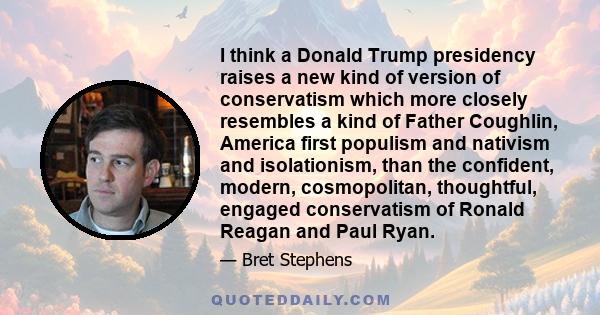 I think a Donald Trump presidency raises a new kind of version of conservatism which more closely resembles a kind of Father Coughlin, America first populism and nativism and isolationism, than the confident, modern,