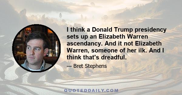 I think a Donald Trump presidency sets up an Elizabeth Warren ascendancy. And it not Elizabeth Warren, someone of her ilk. And I think that's dreadful.