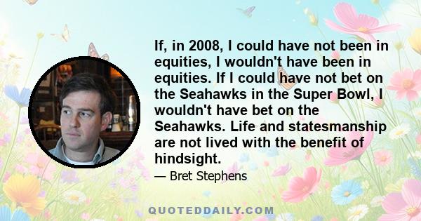 If, in 2008, I could have not been in equities, I wouldn't have been in equities. If I could have not bet on the Seahawks in the Super Bowl, I wouldn't have bet on the Seahawks. Life and statesmanship are not lived with 