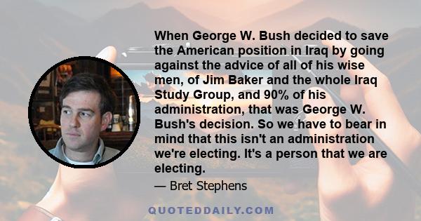 When George W. Bush decided to save the American position in Iraq by going against the advice of all of his wise men, of Jim Baker and the whole Iraq Study Group, and 90% of his administration, that was George W. Bush's 