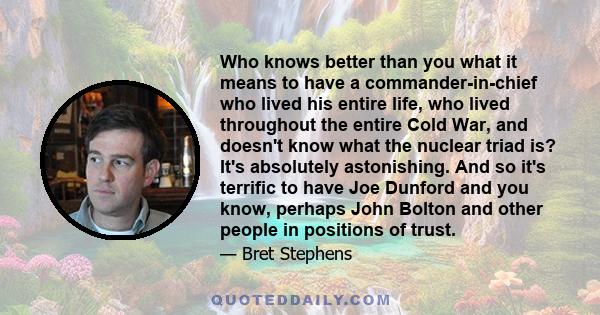 Who knows better than you what it means to have a commander-in-chief who lived his entire life, who lived throughout the entire Cold War, and doesn't know what the nuclear triad is? It's absolutely astonishing. And so