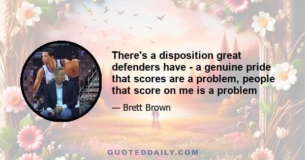 There's a disposition great defenders have - a genuine pride that scores are a problem, people that score on me is a problem