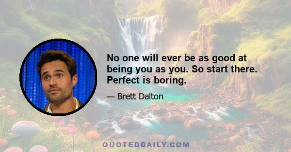 No one will ever be as good at being you as you. So start there. Perfect is boring.