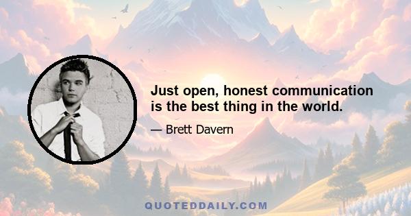 Just open, honest communication is the best thing in the world.